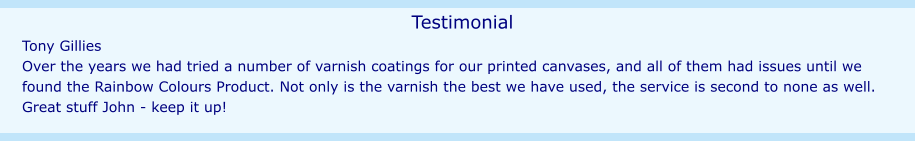 Testimonial Tony Gillies Over the years we had tried a number of varnish coatings for our printed canvases, and all of them had issues until we found the Rainbow Colours Product. Not only is the varnish the best we have used, the service is second to none as well. Great stuff John - keep it up!