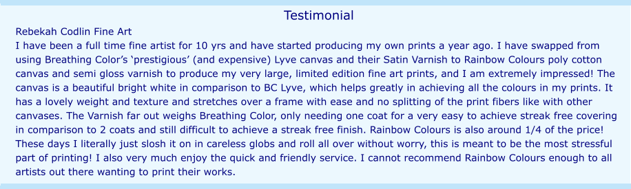 Testimonial Rebekah Codlin Fine Art I have been a full time fine artist for 10 yrs and have started producing my own prints a year ago. I have swapped from using Breathing Color’s ‘prestigious’ (and expensive) Lyve canvas and their Satin Varnish to Rainbow Colours poly cotton canvas and semi gloss varnish to produce my very large, limited edition fine art prints, and I am extremely impressed! The canvas is a beautiful bright white in comparison to BC Lyve, which helps greatly in achieving all the colours in my prints. It has a lovely weight and texture and stretches over a frame with ease and no splitting of the print fibers like with other canvases. The Varnish far out weighs Breathing Color, only needing one coat for a very easy to achieve streak free covering in comparison to 2 coats and still difficult to achieve a streak free finish. Rainbow Colours is also around 1/4 of the price! These days I literally just slosh it on in careless globs and roll all over without worry, this is meant to be the most stressful part of printing! I also very much enjoy the quick and friendly service. I cannot recommend Rainbow Colours enough to all artists out there wanting to print their works.